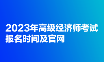 2023年高級經(jīng)濟(jì)師考試報(bào)名時(shí)間及官網(wǎng)