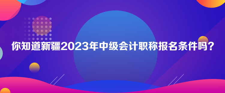 你知道新疆2023年中級(jí)會(huì)計(jì)職稱報(bào)名條件嗎？