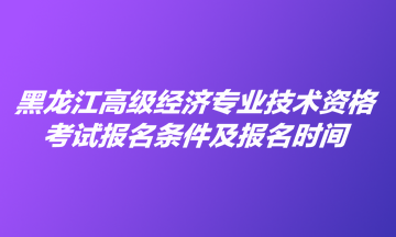 黑龍江高級經(jīng)濟專業(yè)技術(shù)資格考試報名條件及報名時間