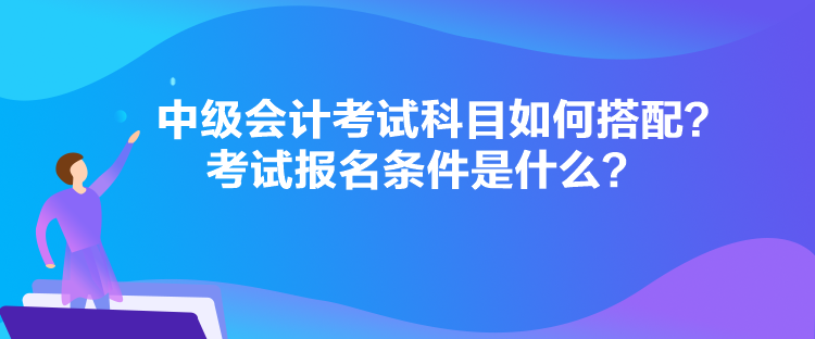 中級(jí)會(huì)計(jì)考試科目如何搭配？考試報(bào)名條件是什么？