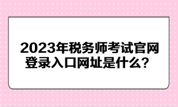 2023年稅務(wù)師考試官網(wǎng)登錄入口網(wǎng)址是什么？