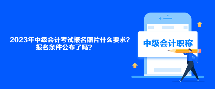 2023年中級(jí)會(huì)計(jì)考試報(bào)名照片什么要求？報(bào)名條件公布了嗎？