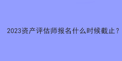 2023資產(chǎn)評(píng)估師報(bào)名什么時(shí)候截止？