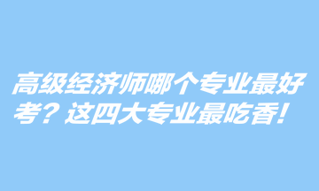 高級經(jīng)濟(jì)師哪個專業(yè)最好考？這四大專業(yè)最吃香！