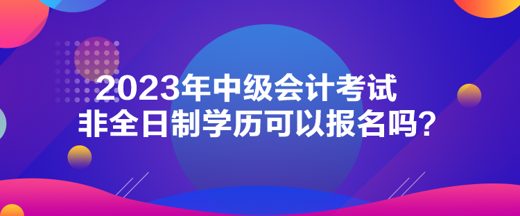 2023年中級會計考試非全日制學歷可以報名嗎？