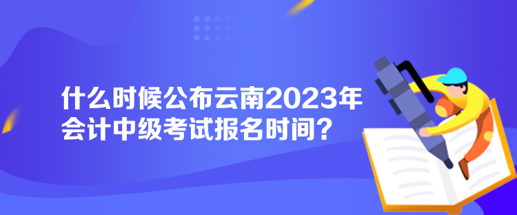 什么時(shí)候公布云南2023年會(huì)計(jì)中級(jí)考試報(bào)名時(shí)間？