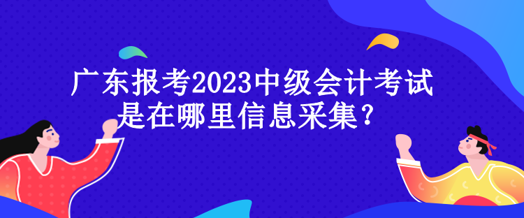 廣東報考2023中級會計考試是在哪里信息采集？