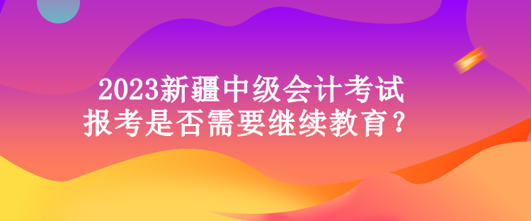 2023新疆中級(jí)會(huì)計(jì)考試報(bào)考是否需要繼續(xù)教育？