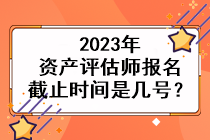 2023年資產(chǎn)評估師報名截止時間是幾號？