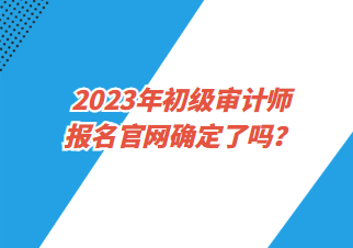 2023年初級(jí)審計(jì)師報(bào)名官網(wǎng)確定了嗎？