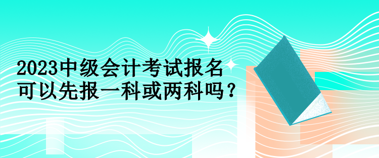 2023中級會計考試報名可以先報一科或兩科嗎？