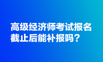 高級經(jīng)濟(jì)師考試報名截止后能補(bǔ)報嗎？