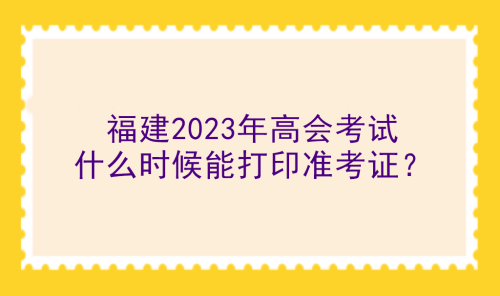 福建2023年高會(huì)考試什么時(shí)候能打印準(zhǔn)考證？