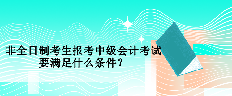 非全日制考生報考中級會計考試要滿足什么條件？