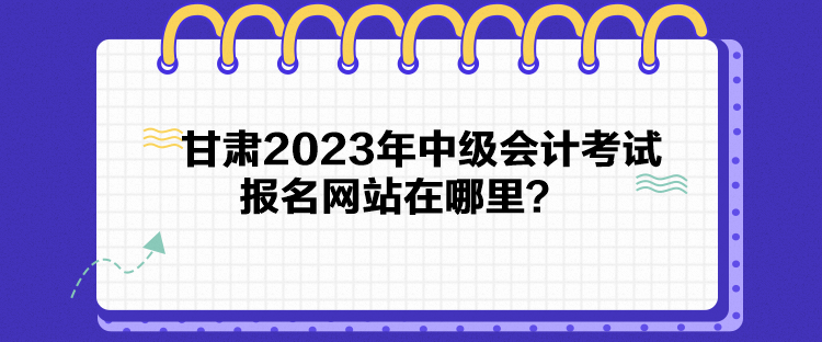 甘肅2023年中級會計(jì)考試報(bào)名網(wǎng)站在哪里？