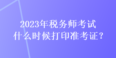 2023年稅務(wù)師考試什么時(shí)候打印準(zhǔn)考證？