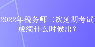 2022年稅務師二次延期考試成績什么時候出？