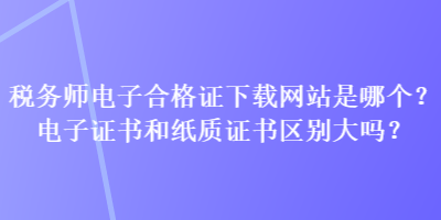 稅務(wù)師電子合格證下載網(wǎng)站是哪個？電子證書和紙質(zhì)證書區(qū)別大嗎？