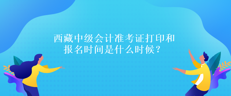 西藏中級會計準考證打印和報名時間是什么時候？