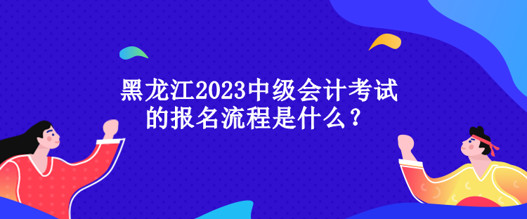 黑龍江2023中級會計(jì)考試的報(bào)名流程是什么？