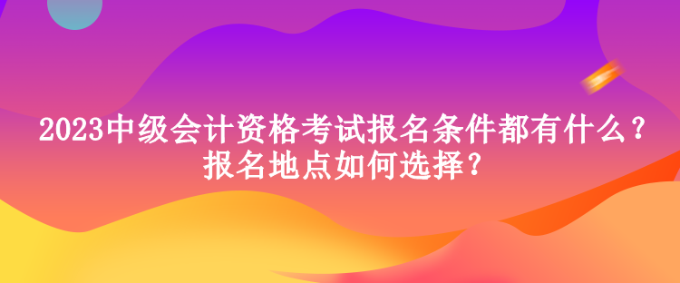 2023中級會(huì)計(jì)資格考試報(bào)名條件都有什么？報(bào)名地點(diǎn)如何選擇？