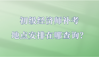 初級經(jīng)濟師補考地點安排在哪查詢？