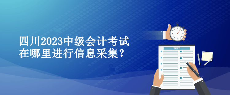 四川2023中級(jí)會(huì)計(jì)考試在哪里進(jìn)行信息采集？