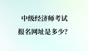 中級(jí)經(jīng)濟(jì)師考試報(bào)名網(wǎng)址是多少？