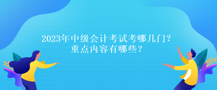 2023年中級(jí)會(huì)計(jì)考試考哪幾門？重點(diǎn)內(nèi)容有哪些？