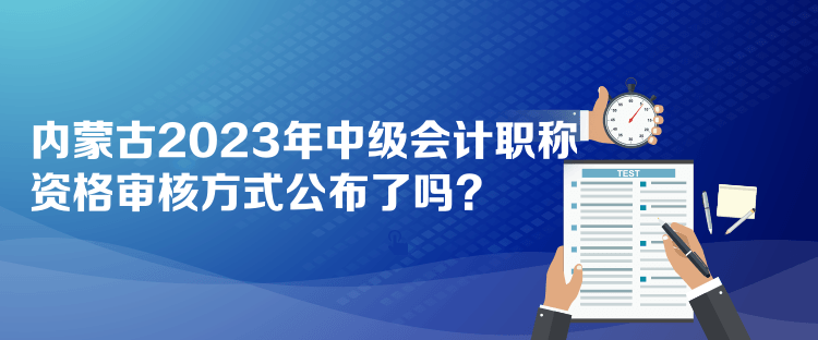 內(nèi)蒙古2023年中級會計職稱資格審核方式公布了嗎？