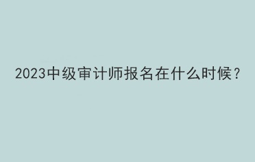 2023中級審計師報名在什么時候？