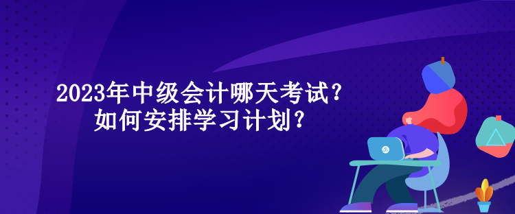 2023年中級會計哪天考試？如何安排學(xué)習(xí)計劃？