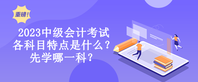 2023中級會計考試各科目特點是什么？先學哪一科？