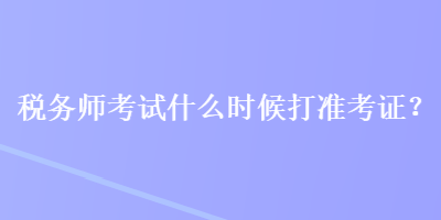 稅務師考試什么時候打準考證？