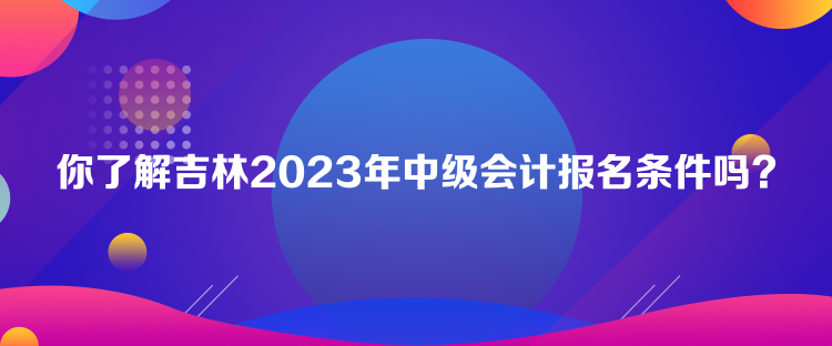 你了解吉林2023年中級會計報名條件嗎？