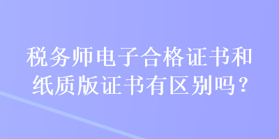 稅務(wù)師電子合格證書和紙質(zhì)版證書有區(qū)別嗎？