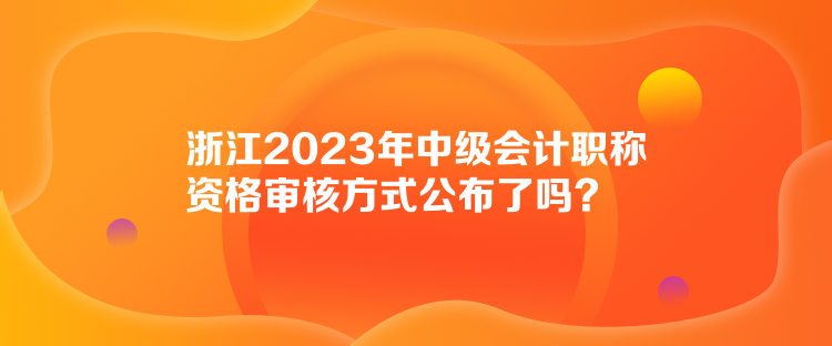 浙江2023年中級(jí)會(huì)計(jì)職稱資格審核方式公布了嗎？