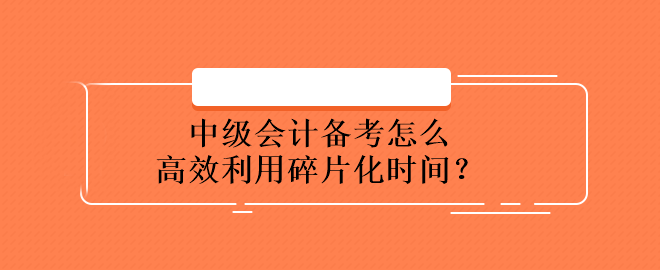 中級會計備考怎么高效利用碎片化時間？