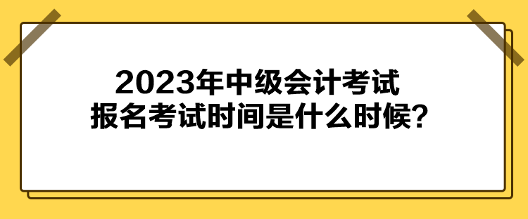 2023年中級會計考試報名考試時間是什么時候？