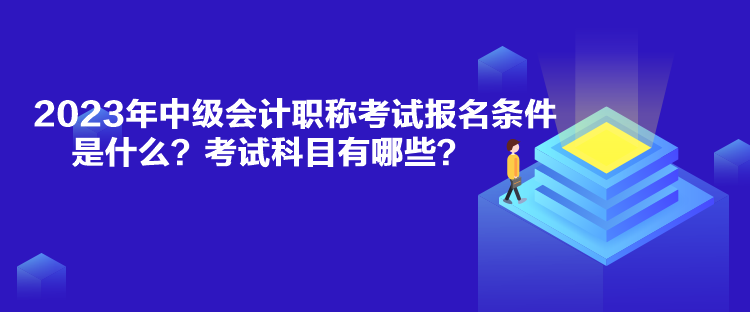 2023年中級會計職稱考試報名條件是什么？考試科目有哪些？