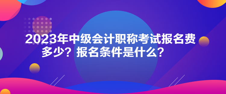 2023年中級會計職稱考試報名費多少？報名條件是什么？