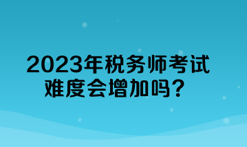 2023年稅務師考試難度會增加嗎？