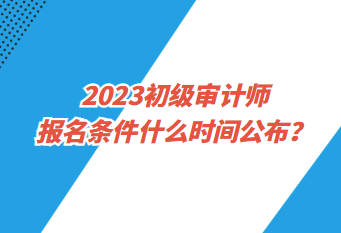 2023初級審計師報名條件什么時間公布？