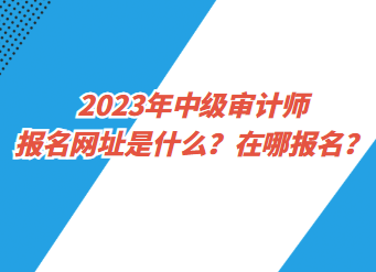 2023年中級(jí)審計(jì)師報(bào)名網(wǎng)址是什么？在哪報(bào)名？