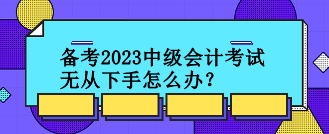 備考2023中級(jí)會(huì)計(jì)考試 無(wú)從下手怎么辦？