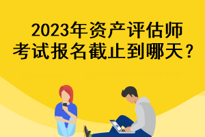 2023年資產(chǎn)評估師考試報(bào)名截止到哪天？