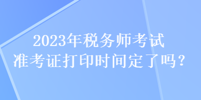 2023年稅務(wù)師考試準(zhǔn)考證打印時(shí)間定了嗎？