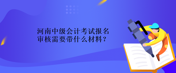 河南中級會計考試報名審核需要帶什么材料？