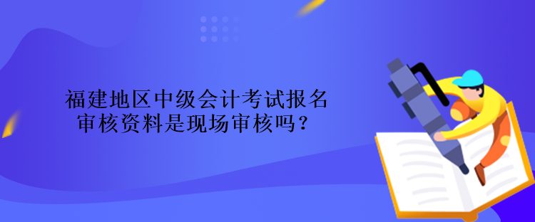 福建地區(qū)中級會計考試報名審核資料是現場審核嗎？