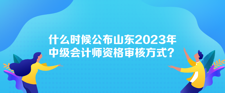 什么時(shí)候公布山東2023年中級(jí)會(huì)計(jì)師資格審核方式？